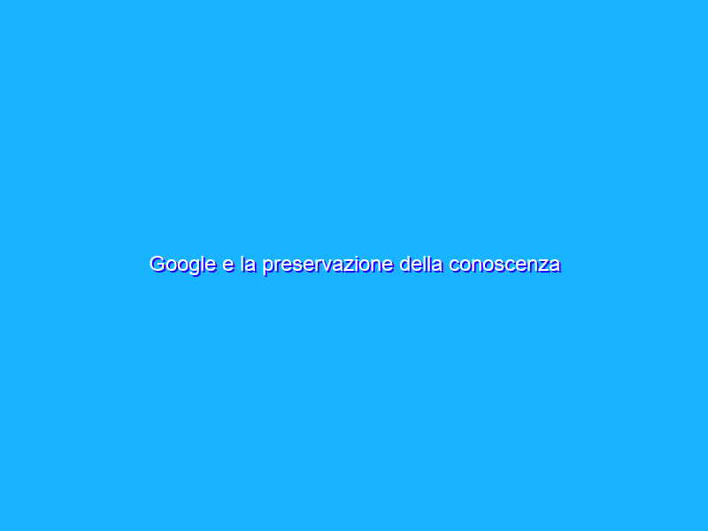 Google e la preservazione della conoscenza