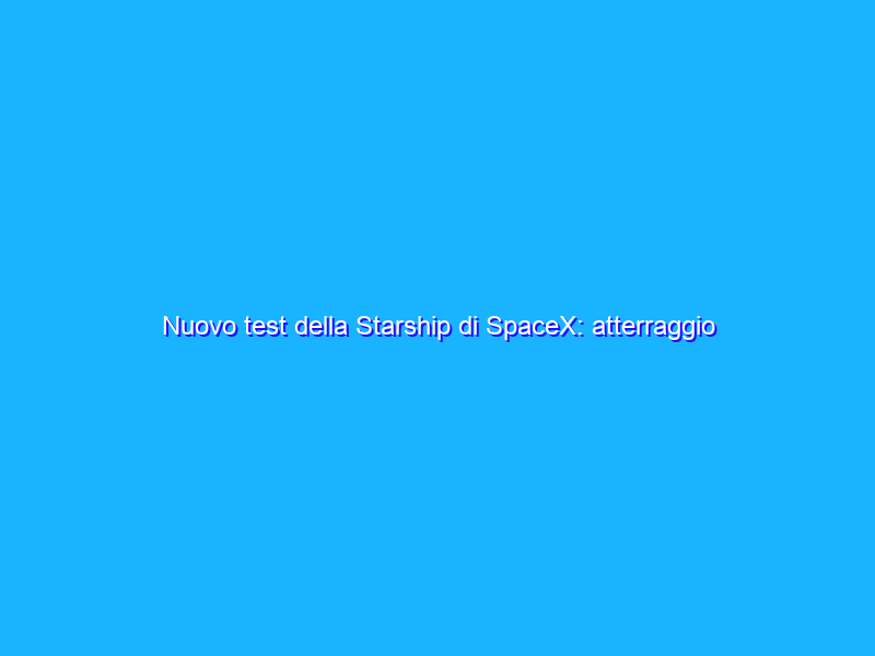 Nuovo test della Starship di SpaceX: atterraggio riuscito, ma con botto finale
