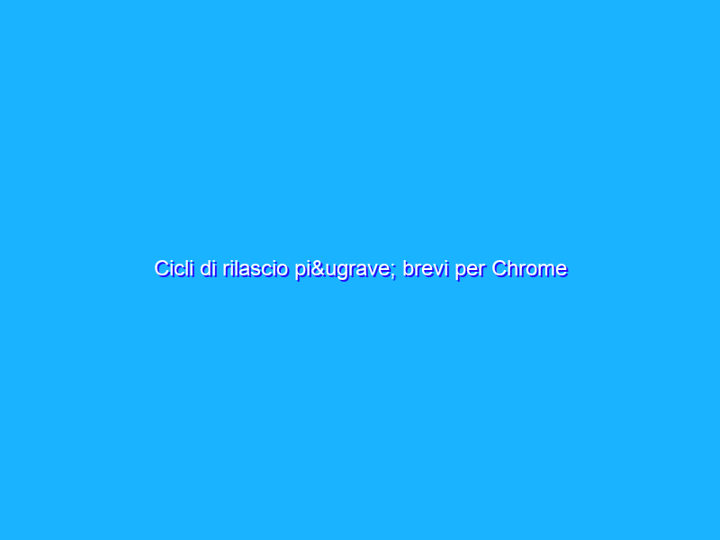 Cicli di rilascio più brevi per Chrome
