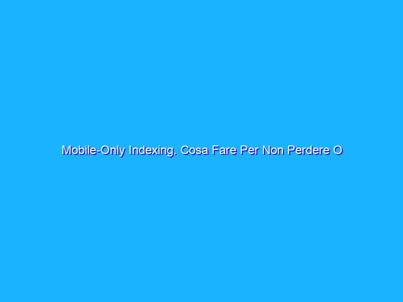 Mobile-Only Indexing. Cosa Fare Per Non Perdere O Migliorare Il Ranking Su Google