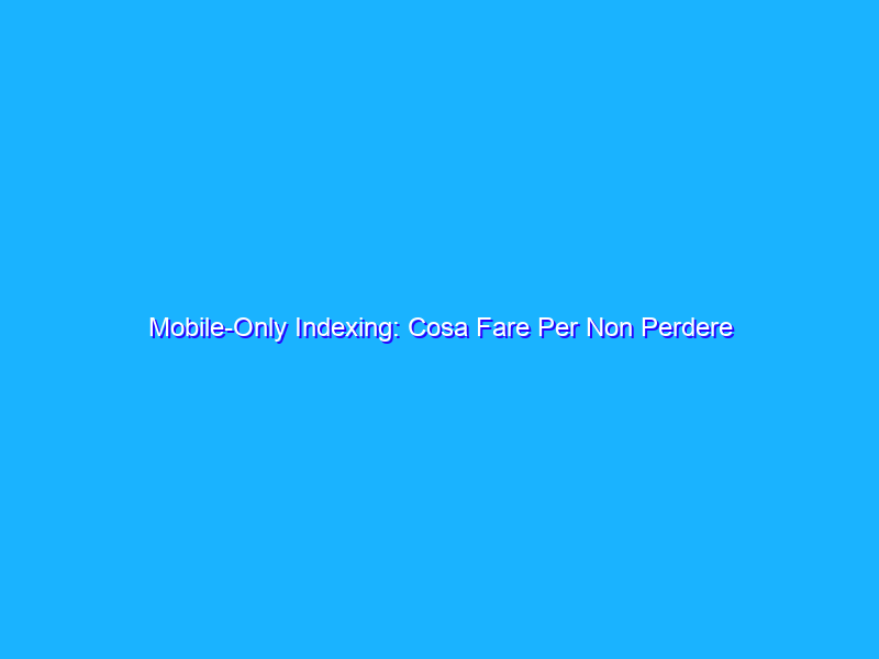 Mobile-Only Indexing: Cosa Fare Per Non Perdere E/o Migliorare Il Ranking Su Google