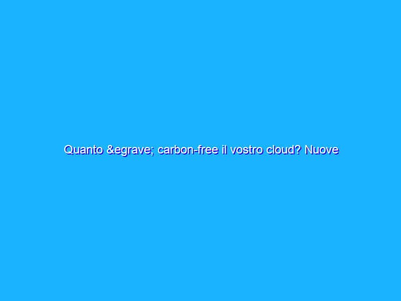 Quanto è carbon-free il vostro cloud? Nuove informazioni per scoprirlo