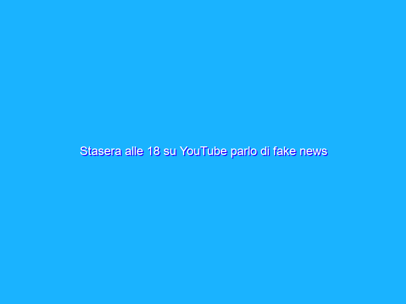 Stasera alle 18 su YouTube parlo di fake news