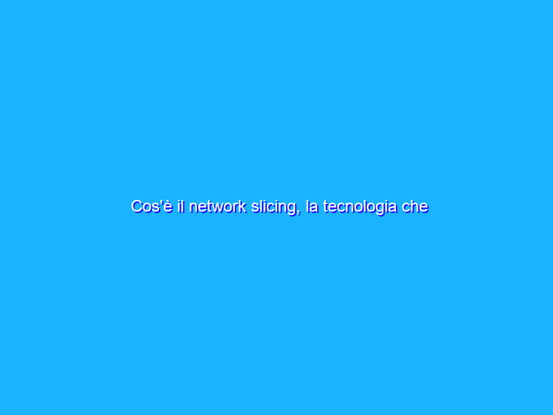 Cos'è il network slicing, la tecnologia che cambia le regole delle reti cellulari
