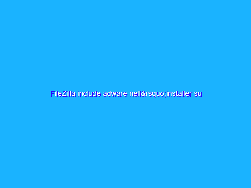 FileZilla include adware nell’installer su Windows