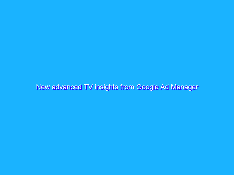 New advanced TV insights from Google Ad Manager