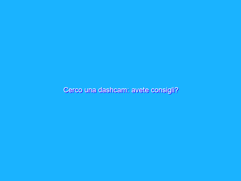 Cerco una dashcam: avete consigli?