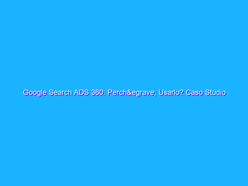 Google Search ADS 360: Perchè Usarlo? Caso Studio
