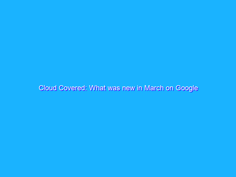 Cloud Covered: What was new in March on Google Cloud
