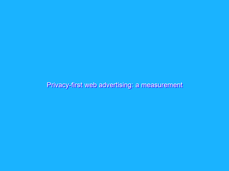 Privacy-first web advertising: a measurement update