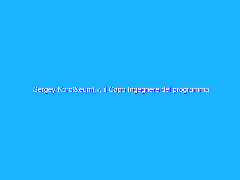 Sergey Korolëv, il Capo Ingegnere del programma spaziale russo, raccontato dal nipote Andrey Korolëv