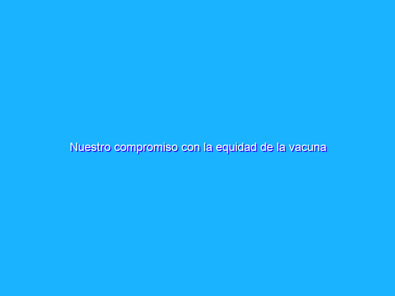 Nuestro compromiso con la equidad de la vacuna COVID-19