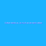 Culture needs us, as much as we need culture Culture needs us, as much as we need culture