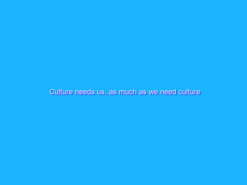 Culture needs us, as much as we need culture