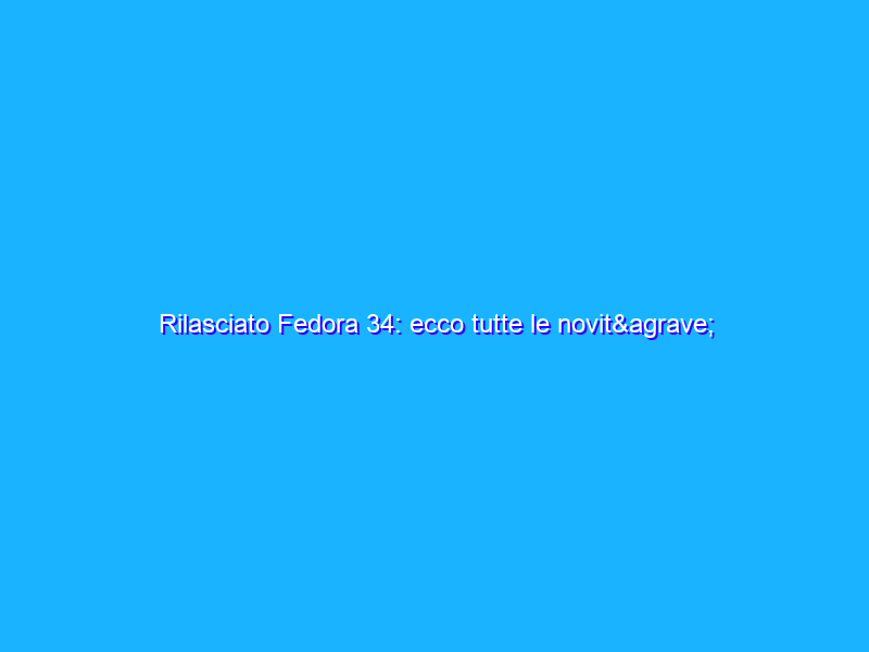 Rilasciato Fedora 34: ecco tutte le novità