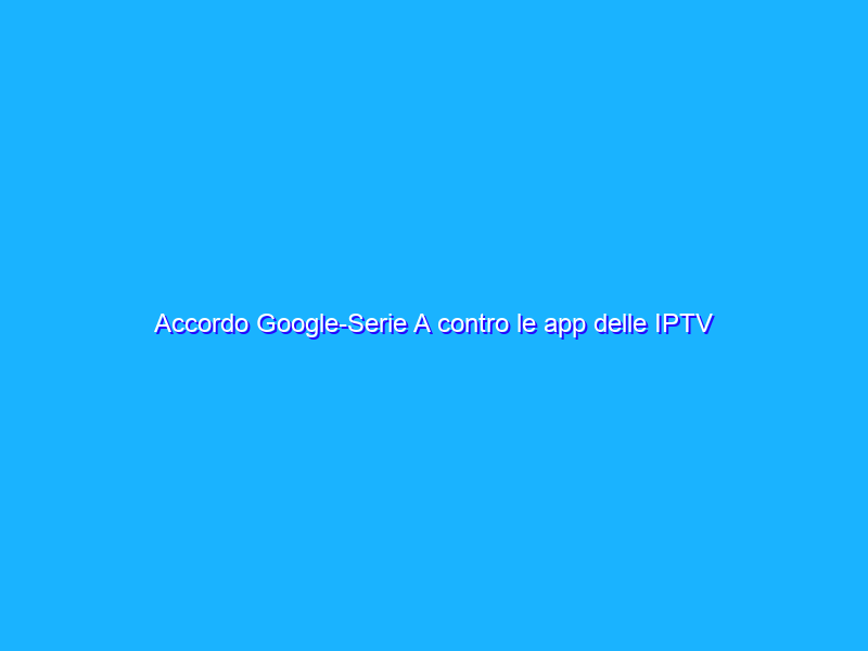 Accordo Google-Serie A contro le app delle IPTV
