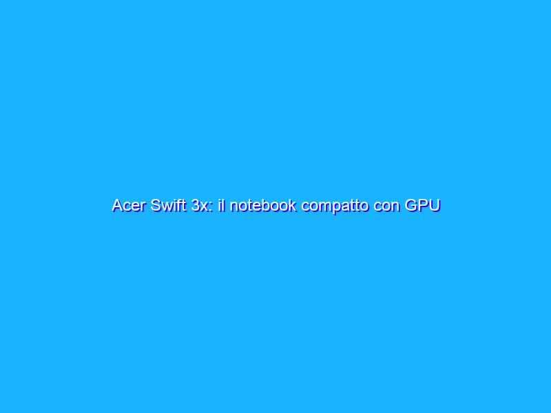 Acer Swift 3x: il notebook compatto con GPU discreta di Intel
