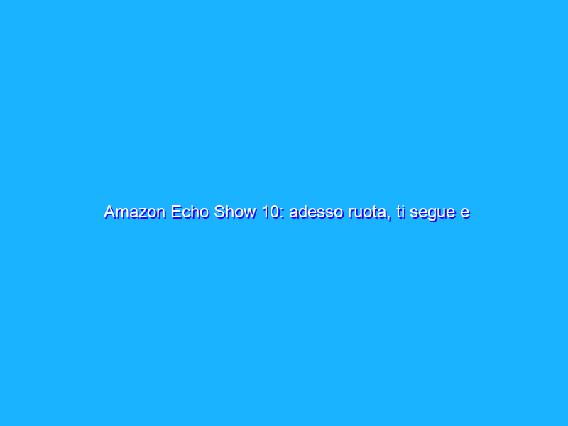 Amazon Echo Show 10: adesso ruota, ti segue e risponde! La recensione