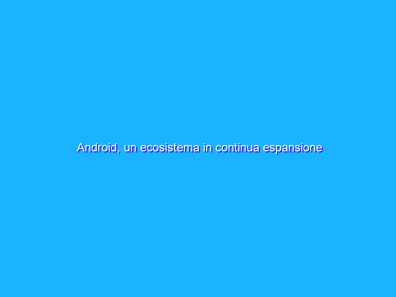 Android, un ecosistema in continua espansione