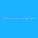 B2B Marketing News: Optimizing CX Study, AI Disrupts B2B Sales, B2B Influencer Marketing on the Rise