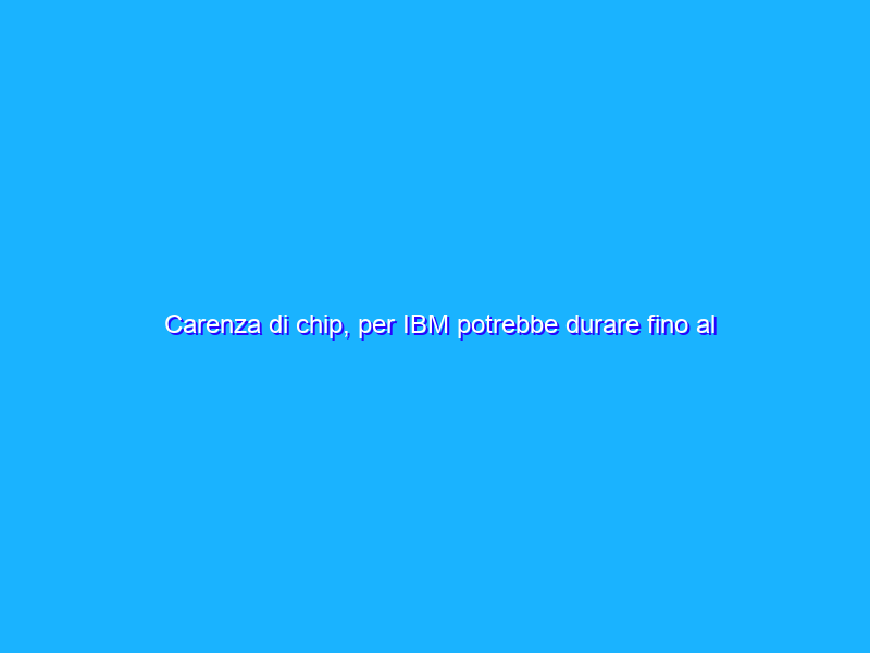 Carenza di chip, per IBM potrebbe durare fino al 2023