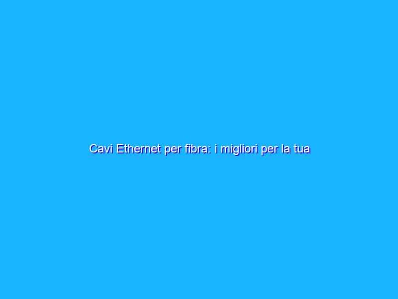 Cavi Ethernet per fibra: i migliori per la tua connessione