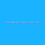 Celebrating Asian Pacific American art and cultures Celebrating Asian Pacific American art and cultures