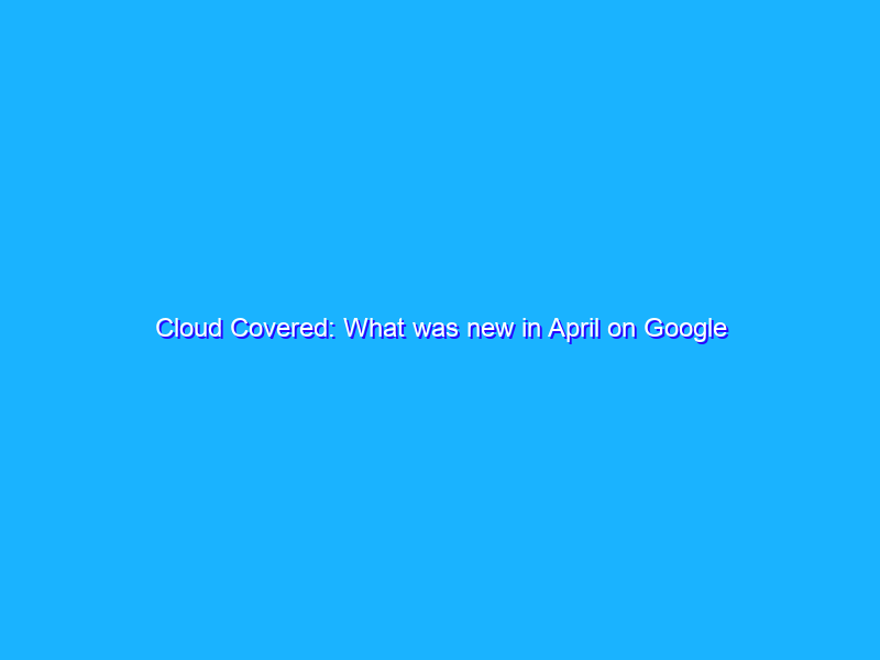 Cloud Covered: What was new in April on Google Cloud