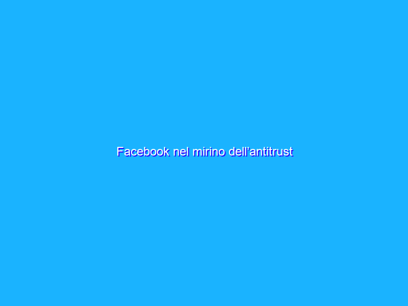 Facebook nel mirino dell’antitrust dell’Unione Europea