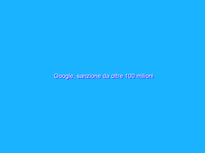 Google, sanzione da oltre 100 milioni dall’Antitrust