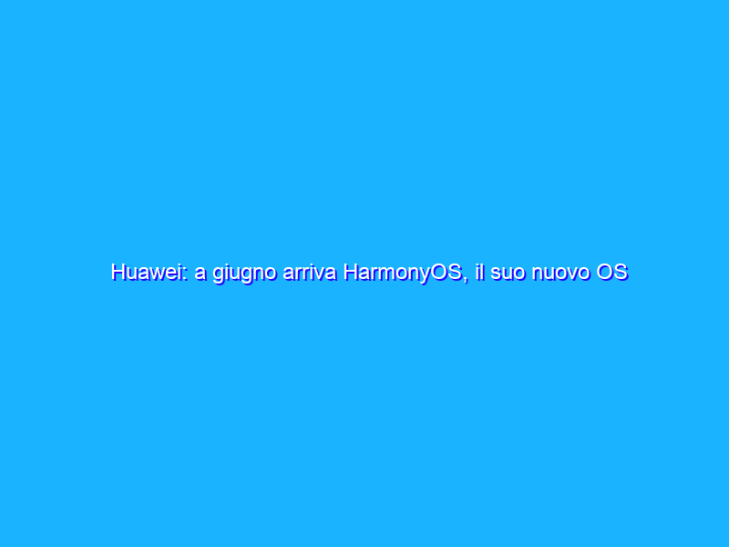 Huawei: a giugno arriva HarmonyOS, il suo nuovo OS