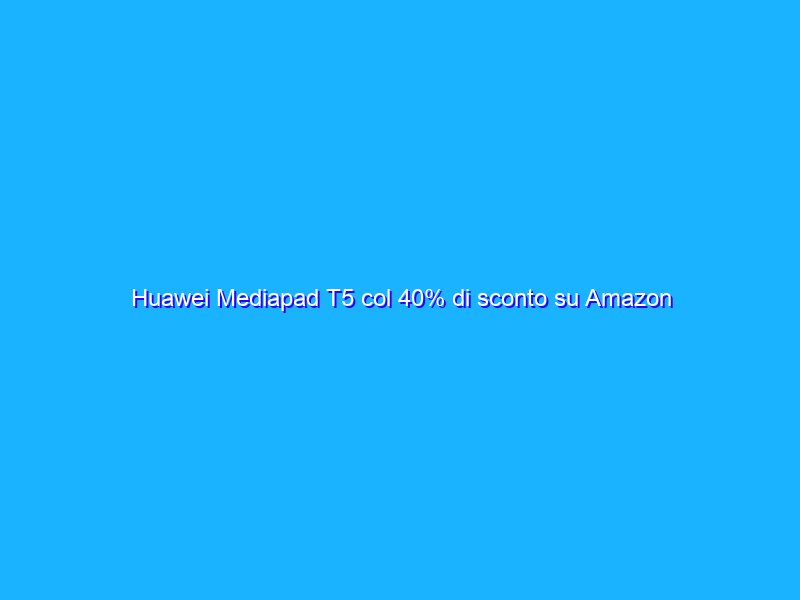 Huawei Mediapad T5 col 40% di sconto su Amazon