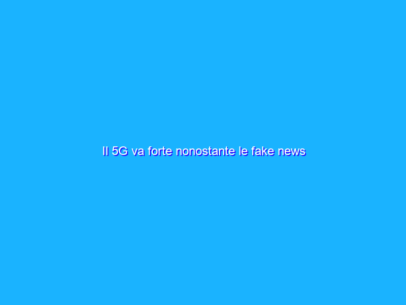 Il 5G va forte nonostante le fake news