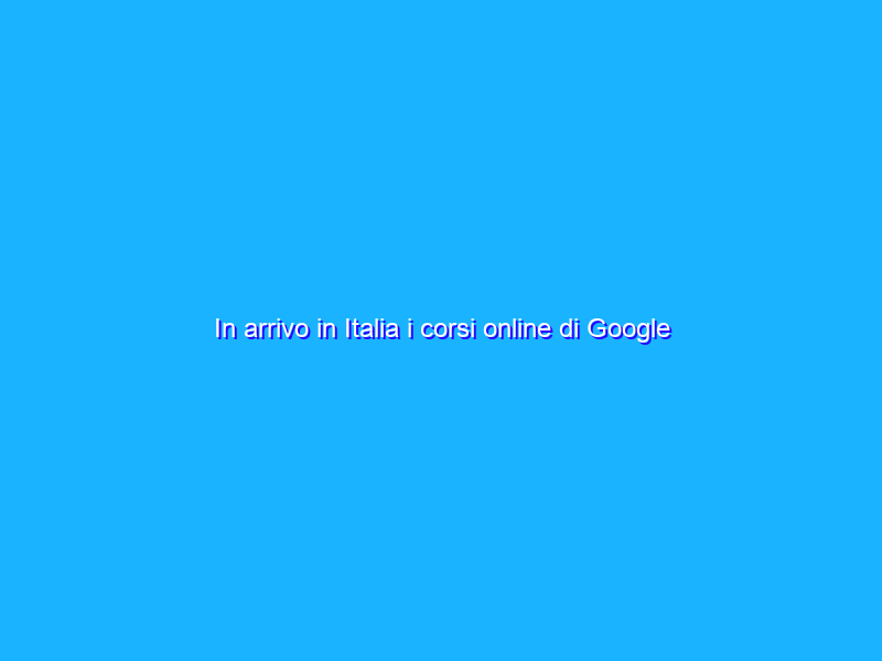In arrivo in Italia i corsi online di Google Career Certificates