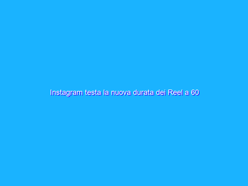 Instagram testa la nuova durata dei Reel a 60 secondi