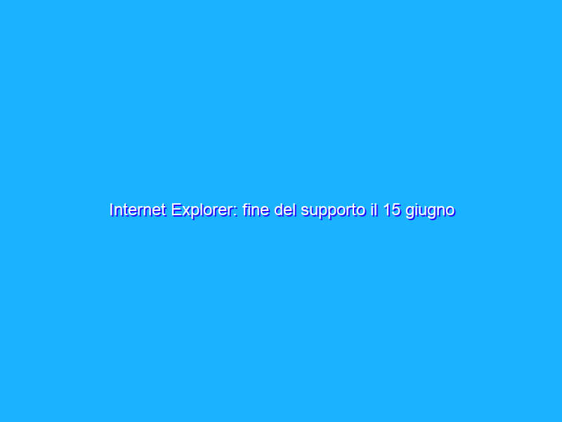 Internet Explorer: fine del supporto il 15 giugno 2022