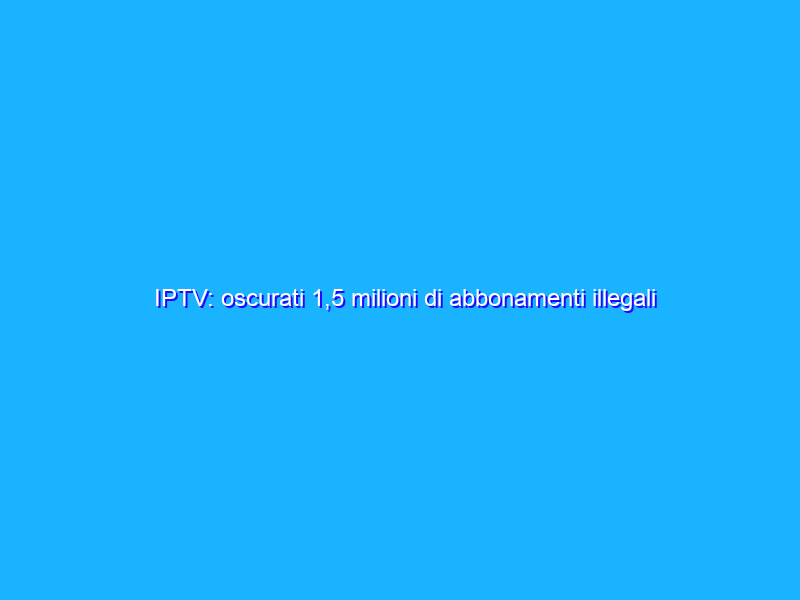 IPTV: oscurati 1,5 milioni di abbonamenti illegali