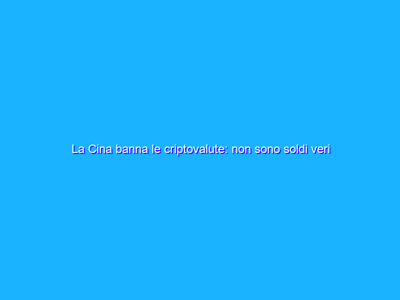 La Cina banna le criptovalute: non sono soldi veri