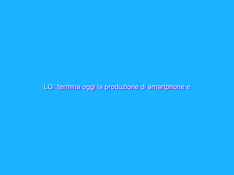 LG: termina oggi la produzione di smartphone e tablet