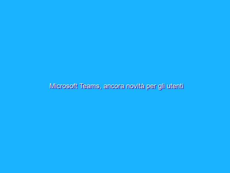 Microsoft Teams, ancora novità per gli utenti consumer