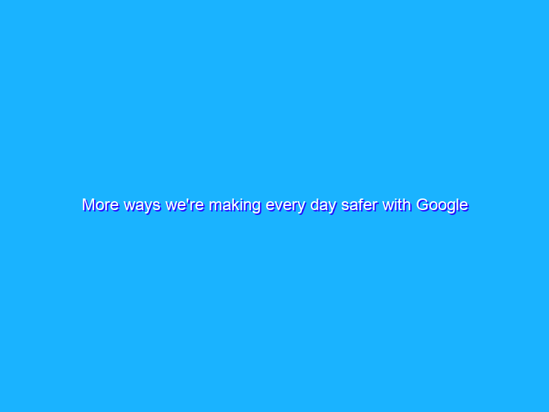 More ways we're making every day safer with Google