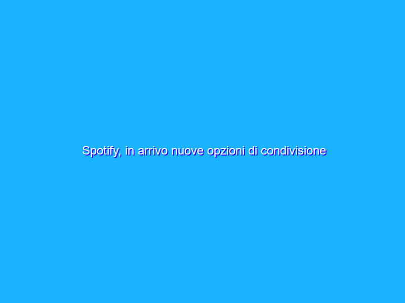 Spotify, in arrivo nuove opzioni di condivisione