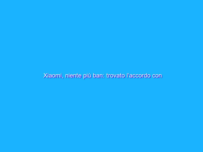 Xiaomi, niente più ban: trovato l’accordo con gli Stati Uniti