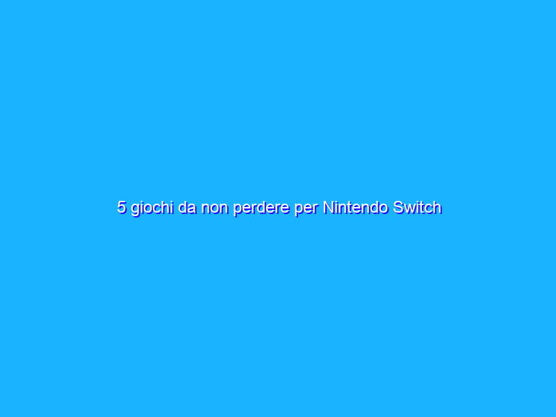 5 giochi da non perdere per Nintendo Switch