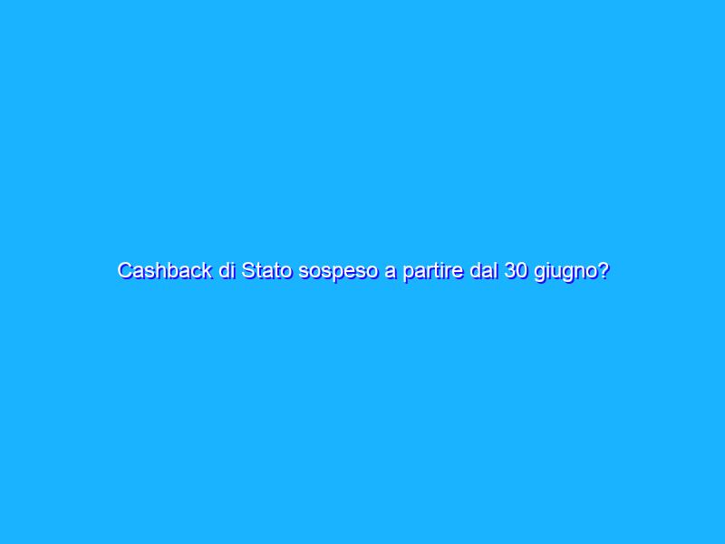 Cashback di Stato sospeso a partire dal 30 giugno?