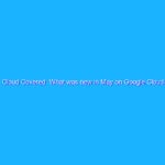 Cloud Covered: What was new in May on Google Cloud