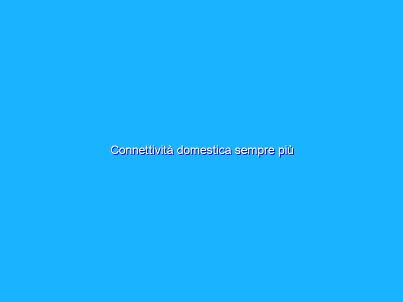 Connettività domestica sempre più indispensabile per gli italiani