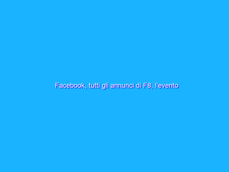 Facebook, tutti gli annunci di F8, l’evento dedicato agli sviluppatori
