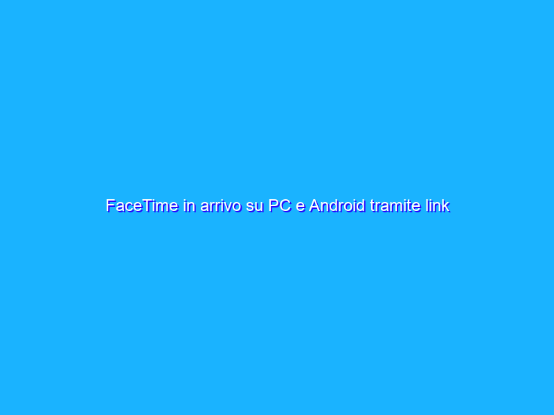 FaceTime in arrivo su PC e Android tramite link condivisibili