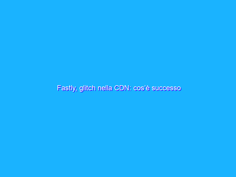 Fastly, glitch nella CDN: cos’è successo